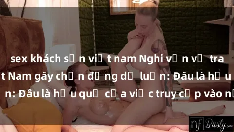 sex khách sạn việt nam Nghi vấn về trang web sex loli Việt Nam gây chấn động dư luận: Đâu là hậu quả của việc truy cập vào nơi này?
