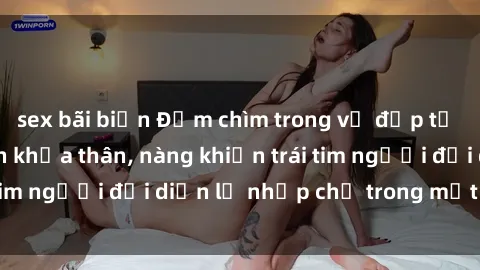 sex bãi biển Đắm chìm trong vẻ đẹp tự nhiên của gái xinh khỏa thân, nàng khiến trái tim người đối diện lỡ nhịp chỉ trong một cái nhìn.