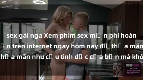sex gái nga Xem phim sex miễn phí hoàn toàn không giới hạn trên internet ngay hôm nay để thỏa mãn nhu cầu tình dục của bạn mà không tốn chi phí.