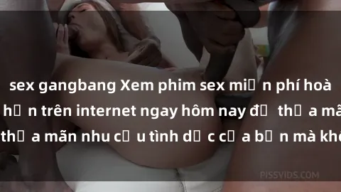 sex gangbang Xem phim sex miễn phí hoàn toàn không giới hạn trên internet ngay hôm nay để thỏa mãn nhu cầu tình dục của bạn mà không tốn chi phí.