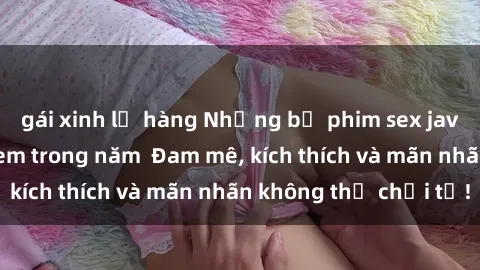 gái xinh lộ hàng Những bộ phim sex jav đỉnh cao phải xem trong năm  Đam mê, kích thích và mãn nhãn không thể chối từ!