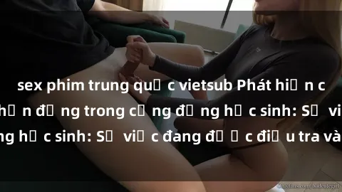 sex phim trung quốc vietsub Phát hiện clip sex nữ sinh gây chấn động trong cộng đồng học sinh: Sự việc đang được điều tra và xử lý