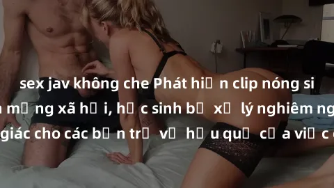 sex jav không che Phát hiện clip nóng sinh viên gây sốt trên mạng xã hội, học sinh bị xử lý nghiêm ngặt. Đây là cảnh giác cho các bạn trẻ về hậu quả của việc chia sẻ thông tin trái phép trên internet.