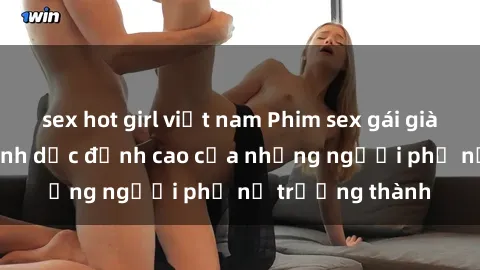sex hot girl việt nam Phim sex gái già: Trải nghiệm tình dục đỉnh cao của những người phụ nữ trưởng thành