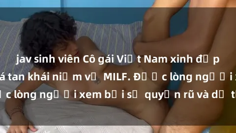 jav sinh viên Cô gái Việt Nam xinh đẹp và gợi cảm làm xoá tan khái niệm về MILF. Được lòng người xem bởi sự quyến rũ và dễ thương.