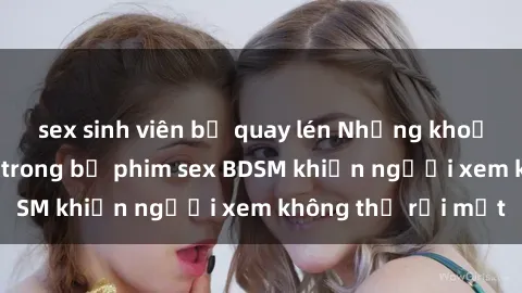 sex sinh viên bị quay lén Những khoảnh khắc hấp dẫn trong bộ phim sex BDSM khiến người xem không thể rời mắt