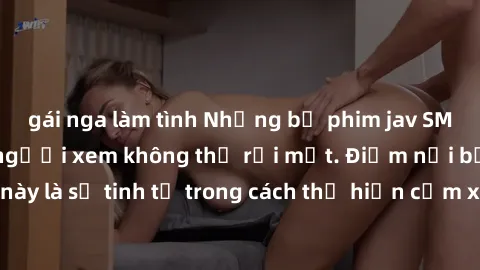 gái nga làm tình Những bộ phim jav SM không che khiến người xem không thể rời mắt. Điểm nổi bật của thể loại này là sự tinh tế trong cách thể hiện cảm xúc và sự hấp dẫn của những cảnh quay.