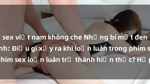 sex việt nam không che Những bí mật đen tối trong gia đình: Điều gì xảy ra khi loạn luân trong phim sex loạn luân trở thành hiện thực? Hấp dẫn và gây sốc!