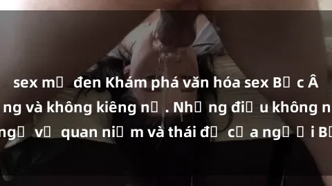 sex mỹ đen Khám phá văn hóa sex Bắc Âu: Sự tự do, đa dạng và không kiêng nể. Những điều không ngờ về quan niệm và thái độ của người Bắc Âu đối với tình dục.