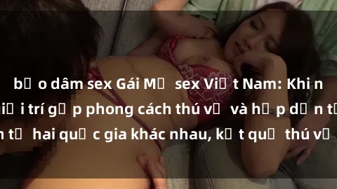 bạo dâm sex Gái Mỹ sex Việt Nam: Khi nền công nghiệp giải trí gặp phong cách thú vị và hấp dẫn từ hai quốc gia khác nhau, kết quả thú vị không thể bỏ qua.
