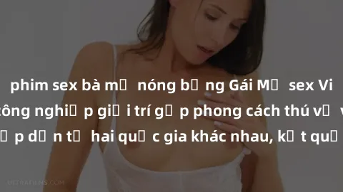 phim sex bà mẹ nóng bỏng Gái Mỹ sex Việt Nam: Khi nền công nghiệp giải trí gặp phong cách thú vị và hấp dẫn từ hai quốc gia khác nhau, kết quả thú vị không thể bỏ qua.
