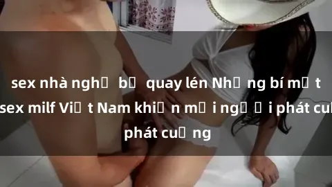 sex nhà nghỉ bị quay lén Những bí mật về sex milf Việt Nam khiến mọi người phát cuồng