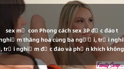 sex mẹ con Phong cách sex 3P độc đáo tại Việt Nam: Kinh nghiệm thăng hoa cùng ba người, trải nghiệm độc đáo và phấn khích không thể bỏ lỡ!