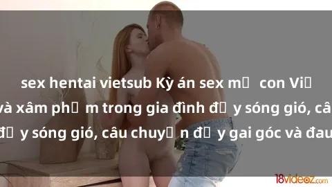 sex hentai vietsub Kỳ án sex mẹ con Việt Nam: Sự sở hữu và xâm phạm trong gia đình đầy sóng gió, câu chuyện đầy gai góc và đau lòng.