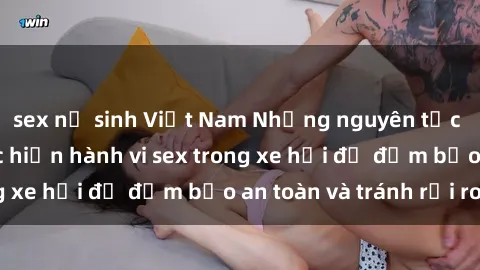 sex nữ sinh Việt Nam Những nguyên tắc cần nhớ khi thực hiện hành vi sex trong xe hơi để đảm bảo an toàn và tránh rủi ro.