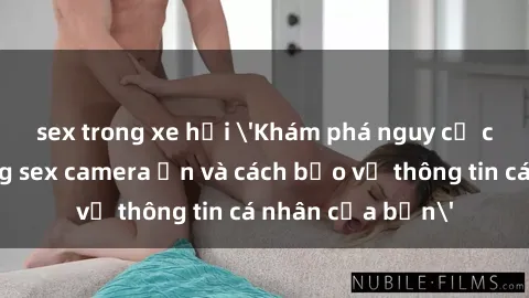 sex trong xe hơi 'Khám phá nguy cơ của việc sử dụng sex camera ẩn và cách bảo vệ thông tin cá nhân của bạn'