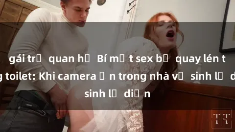 gái trẻ quan hệ Bí mật sex bị quay lén trong toilet: Khi camera ẩn trong nhà vệ sinh lộ diện