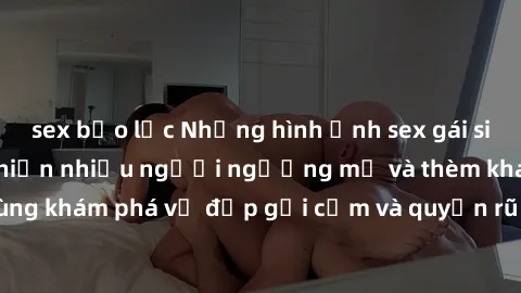 sex bạo lực Những hình ảnh sex gái sinh viên Việt Nam khiến nhiều người ngưỡng mộ và thèm khát. Cùng khám phá vẻ đẹp gợi cảm và quyến rũ của những cô gái trẻ này.