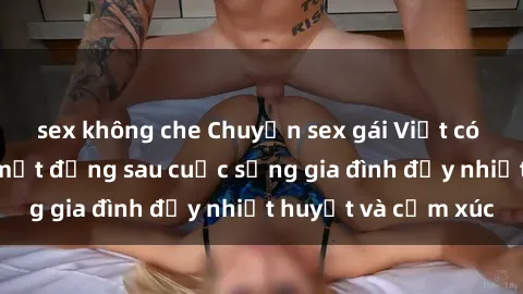 sex không che Chuyện sex gái Việt có chồng: Những bí mật đằng sau cuộc sống gia đình đầy nhiệt huyết và cảm xúc