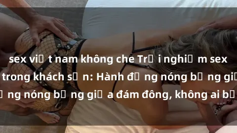 sex việt nam không che Trải nghiệm sex sinh viên sôi động trong khách sạn: Hành động nóng bỏng giữa đám đông, không ai bị bỏ lỡ