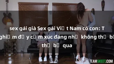 sex gái già Sex gái Việt Nam có con: Trải nghiệm đầy cảm xúc đáng nhớ không thể bỏ qua