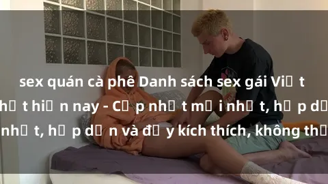 sex quán cà phê Danh sách sex gái Việt Nam sinh viên hot nhất hiện nay - Cập nhật mới nhất, hấp dẫn và đầy kích thích, không thể bỏ qua!