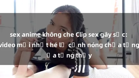 sex anime không che Clip sex gây sốc: Loạt video mới nhất hé lộ cảnh nóng chưa từng thấy
