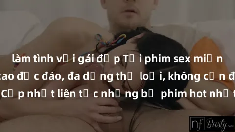 làm tình với gái đẹp Tải phim sex miễn phí chất lượng cao độc đáo, đa dạng thể loại, không cần đăng ký tài khoản. Cập nhật liên tục những bộ phim hot nhất trên thị trường. Sự lựa chọn hàng đầu cho ngư