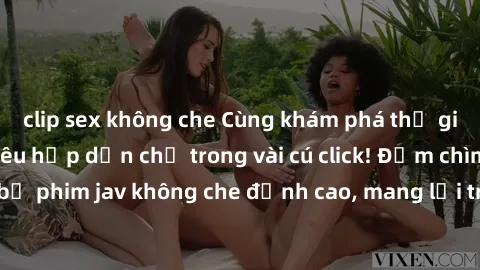 clip sex không che Cùng khám phá thế giới jav không che siêu hấp dẫn chỉ trong vài cú click! Đắm chìm trong những bộ phim jav không che đỉnh cao, mang lại trải nghiệm thú vị và đầy kích thích.
