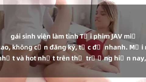 gái sinh viên làm tình Tải phim JAV miễn phí chất lượng cao, không cần đăng ký, tốc độ nhanh. Mới nhất và hot nhất trên thị trường hiện nay, cập nhật hàng ngày.