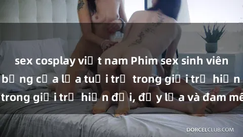 sex cosplay việt nam Phim sex sinh viên: Câu chuyện nóng bỏng của lứa tuổi trẻ trong giới trẻ hiện đại, đầy lửa và đam mê