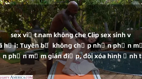 sex việt nam không che Clip sex sinh viên gây sốt mạng xã hội: Tuyên bố không chấp nhận phần mềm gián điệp, đòi xóa hình ảnh trên internet