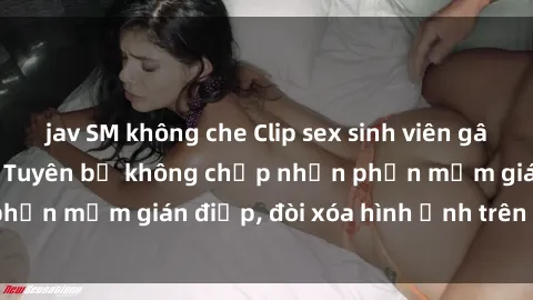 jav SM không che Clip sex sinh viên gây sốt mạng xã hội: Tuyên bố không chấp nhận phần mềm gián điệp, đòi xóa hình ảnh trên internet