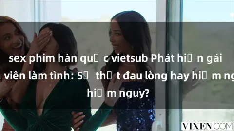 sex phim hàn quốc vietsub Phát hiện gái sinh viên làm tình: Sự thật đau lòng hay hiểm nguy?