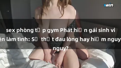 sex phòng tập gym Phát hiện gái sinh viên làm tình: Sự thật đau lòng hay hiểm nguy?