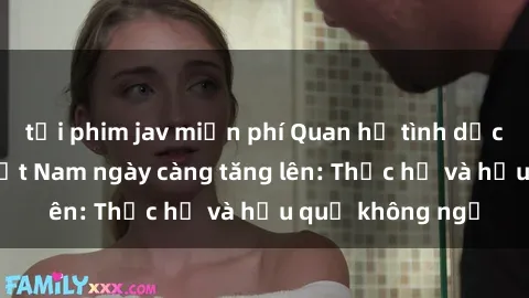 tải phim jav miễn phí Quan hệ tình dục của nữ sinh Việt Nam ngày càng tăng lên: Thực hư và hậu quả không ngờ