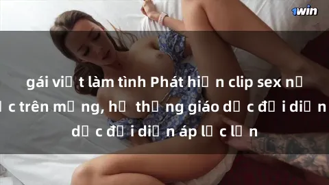 gái việt làm tình Phát hiện clip sex nữ sinh gây sốc trên mạng, hệ thống giáo dục đối diện áp lực lớn