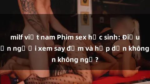 milf việt nam Phim sex học sinh: Điều gì khiến người xem say đắm và hấp dẫn không ngờ?