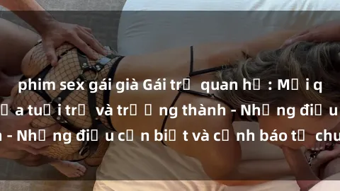 phim sex gái già Gái trẻ quan hệ: Mối quan hệ khác biệt giữa tuổi trẻ và trưởng thành - Những điều cần biết và cảnh báo từ chuyên gia