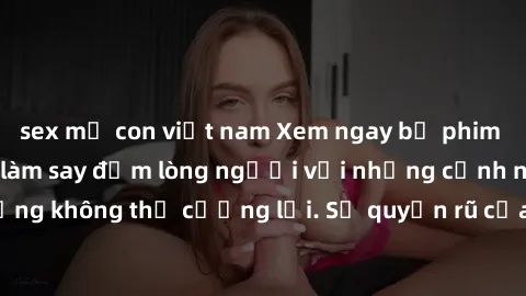 sex mẹ con việt nam Xem ngay bộ phim sex milf hot nhất, làm say đắm lòng người với những cảnh nóng bỏng không thể cưỡng lại. Sự quyến rũ của MILF sẽ khiến bạn mãnh liệt!