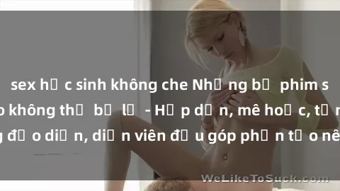 sex học sinh không che Những bộ phim sex gái già đỉnh cao không thể bỏ lỡ - Hấp dẫn, mê hoặc, từng đạo diễn, diễn viên đều góp phần tạo nên sự hấp dẫn, kích thích.