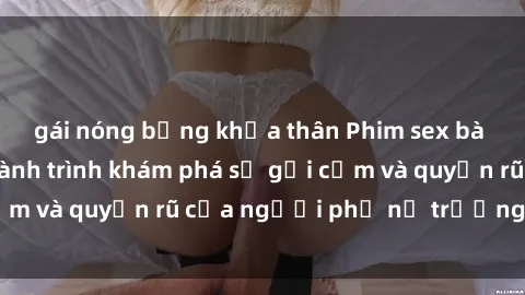 gái nóng bỏng khỏa thân Phim sex bà mẹ nóng bỏng: Hành trình khám phá sự gợi cảm và quyến rũ của người phụ nữ trưởng thành.