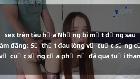 sex trên tàu hỏa Những bí mật đằng sau vẻ ngoài gái già dâm đãng: Sự thật đau lòng về cuộc sống của phụ nữ đã qua tuổi thanh xuân