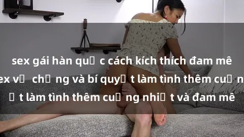 sex gái hàn quốc cách kích thích đam mê trong hôn nhân: Sex vợ chồng và bí quyết làm tình thêm cuồng nhiệt và đam mê