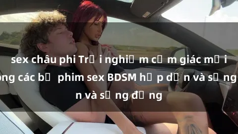 sex châu phi Trải nghiệm cảm giác mới lạ trong các bộ phim sex BDSM hấp dẫn và sống động