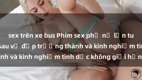sex trên xe bus Phim sex phụ nữ lớn tuổi: Sức hút đằng sau vẻ đẹp trưởng thành và kinh nghiệm tình dục không giới hạn