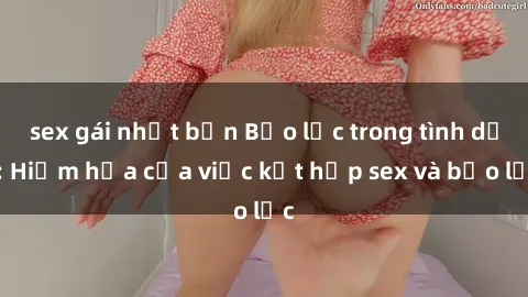 sex gái nhật bản Bạo lực trong tình dục: Hiểm họa của việc kết hợp sex và bạo lực