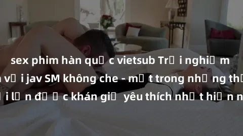 sex phim hàn quốc vietsub Trải nghiệm cảm xúc thăng hoa với jav SM không che - một trong những thể loại phim người lớn được khán giả yêu thích nhất hiện nay. Đảm bảo đem lại sự hấp dẫn, kích thích tối
