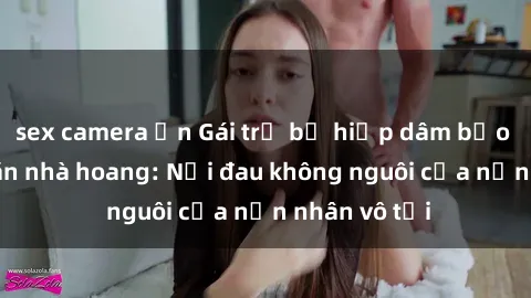 sex camera ẩn Gái trẻ bị hiếp dâm bạo lực trong căn nhà hoang: Nỗi đau không nguôi của nạn nhân vô tội