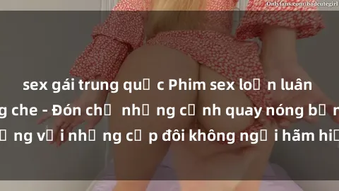 sex gái trung quốc Phim sex loạn luân đầy kích thích không che - Đón chờ những cảnh quay nóng bỏng với những cặp đôi không ngại hãm hiếp gia đình trong lòng